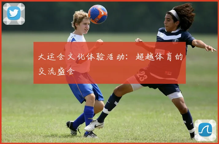 大运会文化体验活动:超越体育的交流盛会