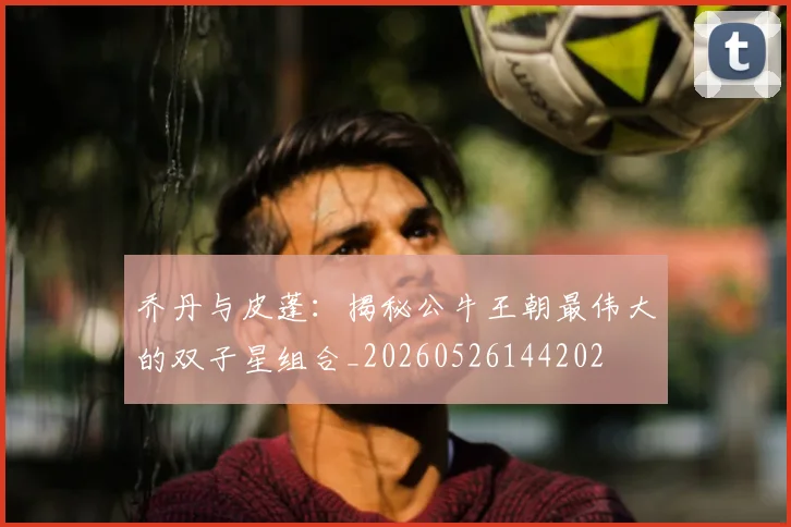 乔丹与皮蓬：揭秘公牛王朝最伟大的双子星组合_20260526144202